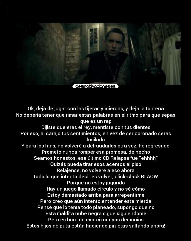 - Ok, deja de jugar con las tijeras y mierdas, y deja la tontería
No debería tener que rimar estas palabras en el ritmo para que sepas que es un rap
Dijiste que eras el rey, mentiste con tus dientes
Por eso, al carajo tus sentimientos, en vez de ser coronado serás fusilado
Y para los fans, no volveré a defraudarlos otra vez, he regresado
Prometo nunca romper esa promesa, de hecho
Seamos honestos, ese último CD Relapse fue ehhhh
Quizás pueda tirar esos acentos al piso
Relájense, no volveré a eso ahora
Todo lo que intento decir es volver, click-clack BLAOW
Porque no estoy jugando
Hay un juego llamado círculo y no sé cómo
Estoy demasiado arriba para arrepentirme
Pero creo que aún intento entender esta mierda
Pensé que lo tenía todo planeado, supongo que no
Esta maldita nube negra sigue siguiéndome
Pero es hora de exorcizar esos demonios
Estos hijos de puta están haciendo piruetas saltando ahora!