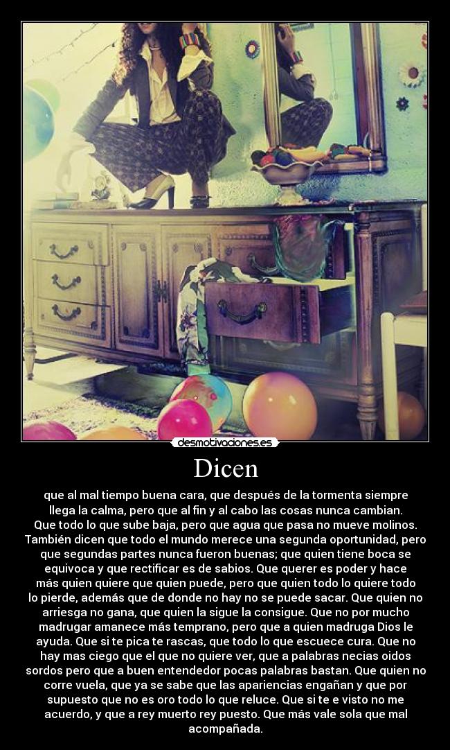 Dicen - que al mal tiempo buena cara, que después de la tormenta siempre
llega la calma, pero que al fin y al cabo las cosas nunca cambian.
Que todo lo que sube baja, pero que agua que pasa no mueve molinos.
También dicen que todo el mundo merece una segunda oportunidad, pero
que segundas partes nunca fueron buenas; que quien tiene boca se
equivoca y que rectificar es de sabios. Que querer es poder y hace
más quien quiere que quien puede, pero que quien todo lo quiere todo
lo pierde, además que de donde no hay no se puede sacar. Que quien no
arriesga no gana, que quien la sigue la consigue. Que no por mucho
madrugar amanece más temprano, pero que a quien madruga Dios le
ayuda. Que si te pica te rascas, que todo lo que escuece cura. Que no
hay mas ciego que el que no quiere ver, que a palabras necias oidos
sordos pero que a buen entendedor pocas palabras bastan. Que quien no
corre vuela, que ya se sabe que las apariencias engañan y que por
supuesto que no es oro todo lo que reluce. Que si te e visto no me
acuerdo, y que a rey muerto rey puesto. Que más vale sola que mal
acompañada.