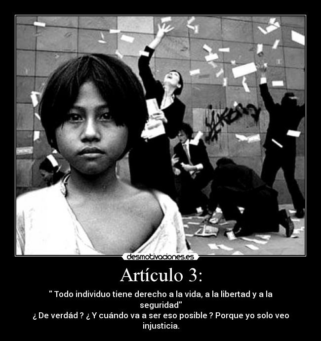 Artículo 3: - Todo individuo tiene derecho a la vida, a la libertad y a la seguridad
¿ De verdád ? ¿ Y cuándo va a ser eso posible ? Porque yo solo veo injusticia.