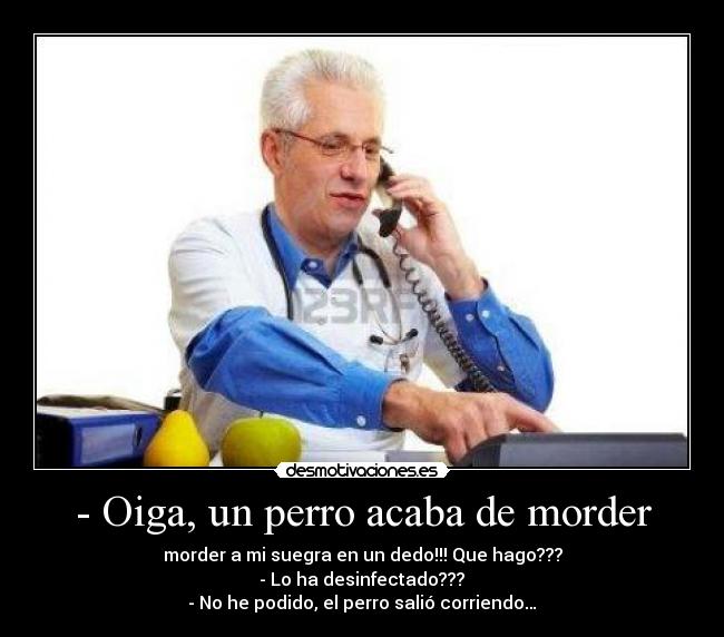 - Oiga, un perro acaba de morder - morder a mi suegra en un dedo!!! Que hago???
 - Lo ha desinfectado??? 
- No he podido, el perro salió corriendo…