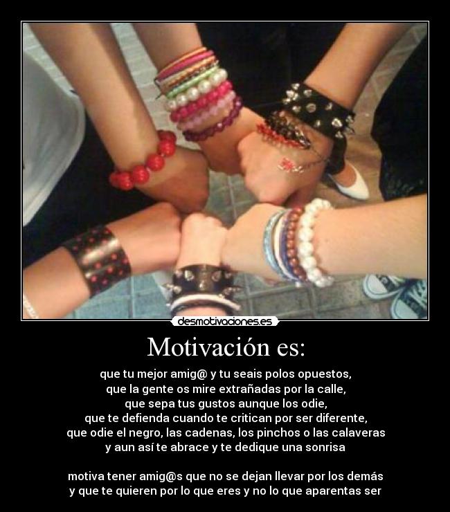 Motivación es: - que tu mejor amig@ y tu seais polos opuestos,
que la gente os mire extrañadas por la calle,
que sepa tus gustos aunque los odie,
que te defienda cuando te critican por ser diferente,
que odie el negro, las cadenas, los pinchos o las calaveras
y aun así te abrace y te dedique una sonrisa

motiva tener amig@s que no se dejan llevar por los demás
y que te quieren por lo que eres y no lo que aparentas ser