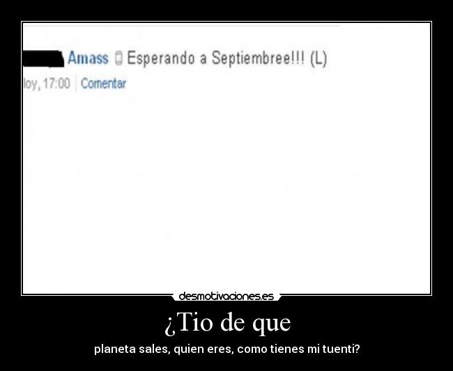 ¿Tio de que - planeta sales, quien eres, como tienes mi tuenti?