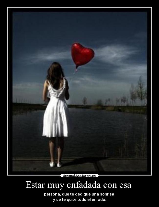 Estar muy enfadada con esa - persona, que te dedique una sonrisa
y se te quite todo el enfado.