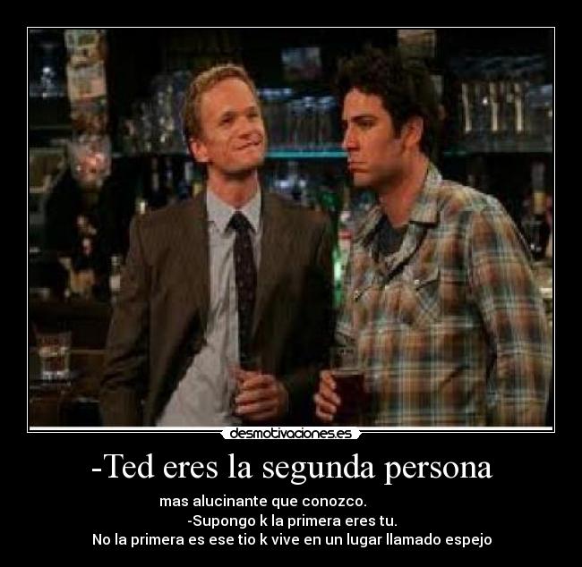 -Ted eres la segunda persona - mas alucinante que conozco.                
-Supongo k la primera eres tu.
No la primera es ese tio k vive en un lugar llamado espejo