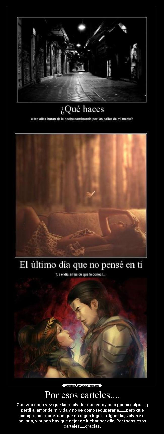 Por esos carteles.... - Que veo cada vez que kiero olvidar que estoy solo por mi culpa....q
perdi al amor de mi vida y no se como recuperarla.......pero que
siempre me recuerdan que en algun lugar....algun dia, volvere a
hallarla, y nunca hay que dejar de luchar por ella. Por todos esos
carteles.....gracias.
