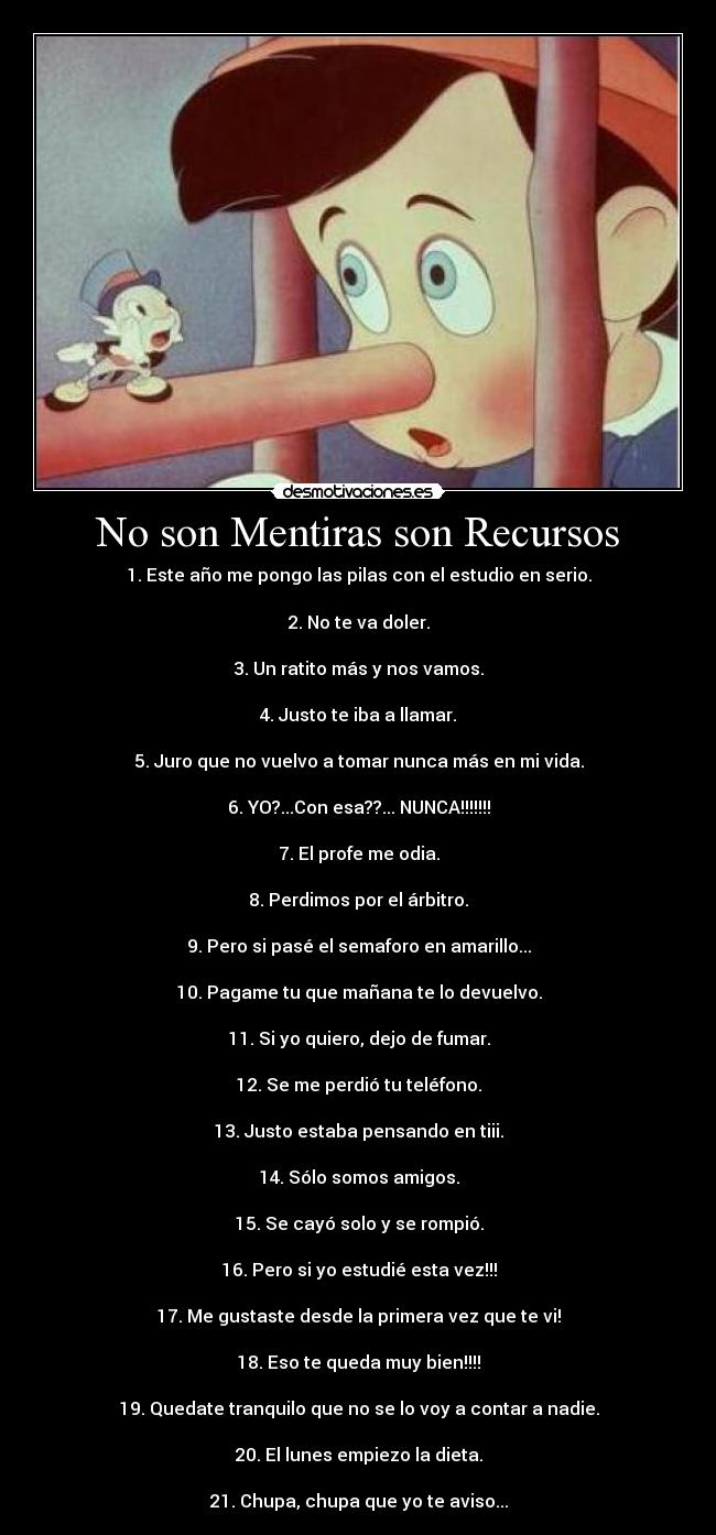 No son Mentiras son Recursos - 1. Este año me pongo las pilas con el estudio en serio.
2. No te va doler.
3. Un ratito más y nos vamos.
4. Justo te iba a llamar.
5. Juro que no vuelvo a tomar nunca más en mi vida.
6. YO?...Con esa??... NUNCA!!!!!!!
7. El profe me odia.
8. Perdimos por el árbitro.
9. Pero si pasé el semaforo en amarillo...
10. Pagame tu que mañana te lo devuelvo.
11. Si yo quiero, dejo de fumar.
12. Se me perdió tu teléfono.
13. Justo estaba pensando en tiii.
14. Sólo somos amigos.
15. Se cayó solo y se rompió.
16. Pero si yo estudié esta vez!!!
17. Me gustaste desde la primera vez que te vi!
18. Eso te queda muy bien!!!!
19. Quedate tranquilo que no se lo voy a contar a nadie.
20. El lunes empiezo la dieta.
21. Chupa, chupa que yo te aviso...