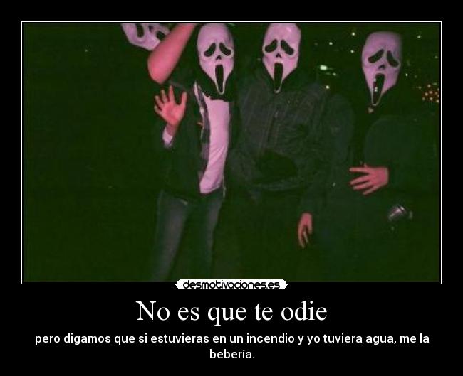 No es que te odie - pero digamos que si estuvieras en un incendio y yo tuviera agua, me la bebería.