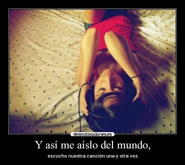 Y así me aíslo del mundo, -  escucho nuestra canción una y otra vez.