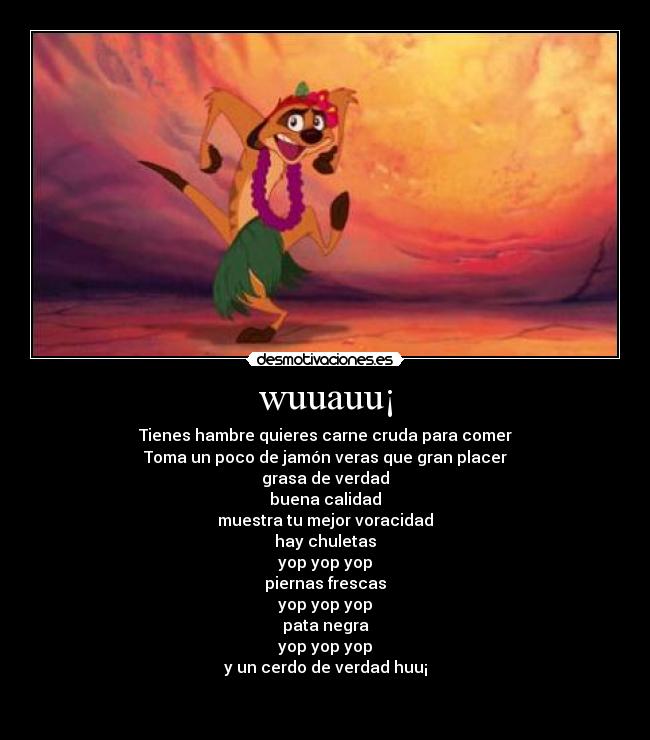 wuuauu¡ - Tienes hambre quieres carne cruda para comer
Toma un poco de jamón veras que gran placer
grasa de verdad
buena calidad
muestra tu mejor voracidad
hay chuletas
yop yop yop
piernas frescas
yop yop yop
pata negra
yop yop yop
y un cerdo de verdad huu¡