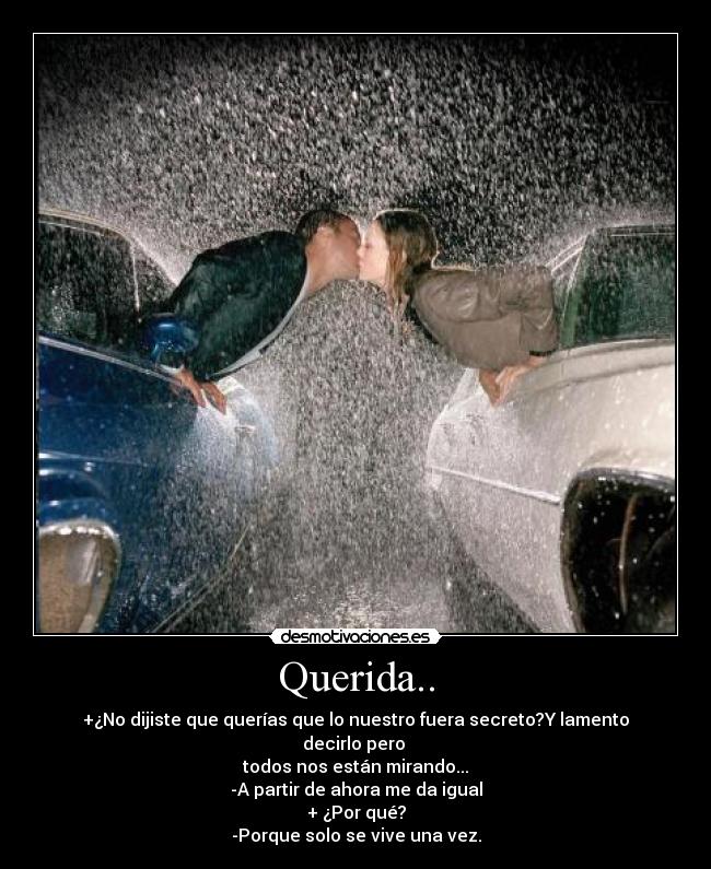 Querida.. - +¿No dijiste que querías que lo nuestro fuera secreto?Y lamento decirlo pero
todos nos están mirando...
-A partir de ahora me da igual
+ ¿Por qué?
-Porque solo se vive una vez.