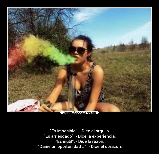   - Es imposible. - Dice el orgullo.
Es arriesgado. - Dice la experiencia.
Es inútil. - Dice la razón.
Dame un oportunidad .. . - Dice el corazón.