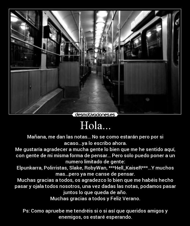 Hola... - Mañana, me dan las notas... No se como estarán pero por si
acaso...ya lo escribo ahora.
Me gustaría agradecer a mucha gente lo bien que me he sentido aquí,
con gente de mi misma forma de pensar... Pero solo puedo poner a un
numero limitado de gente:
Elpunkarra, Polirristas, Slake, RobyWan, ***Hell_KaiseR***...Y muchos
mas...pero ya me canse de pensar.
Muchas gracias a todos, os agradezco lo bien que me habéis hecho
pasar y ojala todos nosotros, una vez dadas las notas, podamos pasar
juntos lo que queda de año.
Muchas gracias a todos y Feliz Verano.

Ps: Como apruebe me tendréis si o si así que queridos amigos y
enemigos, os estaré esperando.