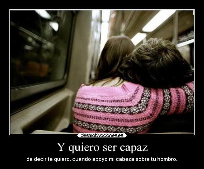 Y quiero ser capaz - de decir te quiero, cuando apoyo mi cabeza sobre tu hombro..