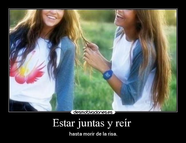Estar juntas y reír  - hasta morir de la risa.