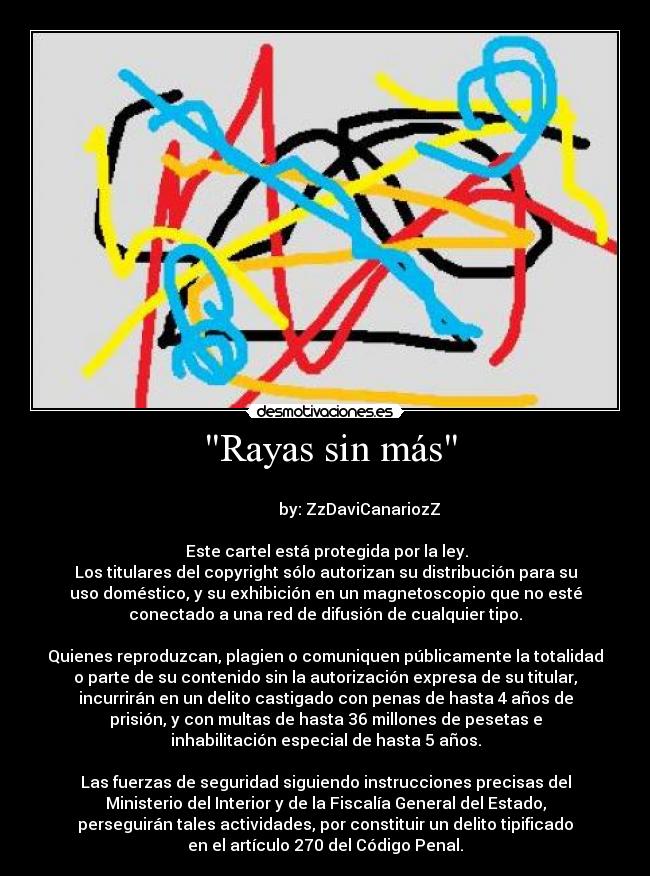  Rayas sin más -                                                                       
                 by: ZzDaviCanariozZ

 Este cartel está protegida por la ley.
Los titulares del copyright sólo autorizan su distribución para su
uso doméstico, y su exhibición en un magnetoscopio que no esté
conectado a una red de difusión de cualquier tipo.

Quienes reproduzcan, plagien o comuniquen públicamente la totalidad
o parte de su contenido sin la autorización expresa de su titular,
incurrirán en un delito castigado con penas de hasta 4 años de
prisión, y con multas de hasta 36 millones de pesetas e
inhabilitación especial de hasta 5 años.

Las fuerzas de seguridad siguiendo instrucciones precisas del
Ministerio del Interior y de la Fiscalía General del Estado,
perseguirán tales actividades, por constituir un delito tipificado
en el artículo 270 del Código Penal.