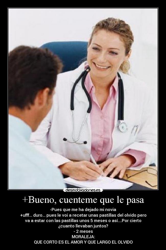+Bueno, cuenteme que le pasa - -Pues que me ha dejado mi novia
+ufff... duro... pues le voi a recetar unas pastillas del olvido pero
va a estar con las pastillas unos 5 meses o así....Por cierto
¿cuanto llevaban juntos?
- 2 meses
MORALEJA:
QUE CORTO ES EL AMOR Y QUE LARGO EL OLVIDO