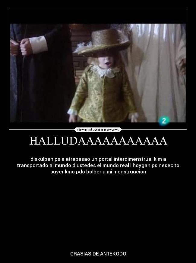 HALLUDAAAAAAAAAAA - 
diskulpen ps e atrabesao un portal interdimenstrual k m a
transportado al mundo d ustedes el mundo real i hoygan ps nesecito
saver kmo pdo bolber a mi menstruacion












GRASIAS DE ANTEKODO