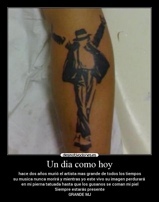 Un dia como hoy - hace dos años murió el artista mas grande de todos los tiempos
su musica nunca morirá y mientras yo este vivo su imagen perdurará
en mi pierna tatuada hasta que los gusanos se coman mi piel
Siempre estarás presente
GRANDE MJ