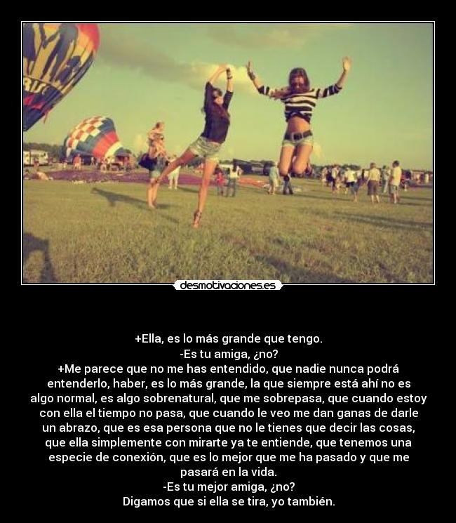 - +Ella, es lo más grande que tengo.
-Es tu amiga, ¿no?
+Me parece que no me has entendido, que nadie nunca podrá
entenderlo, haber, es lo más grande, la que siempre está ahí no es
algo normal, es algo sobrenatural, que me sobrepasa, que cuando estoy
con ella el tiempo no pasa, que cuando le veo me dan ganas de darle
un abrazo, que es esa persona que no le tienes que decir las cosas,
que ella simplemente con mirarte ya te entiende, que tenemos una
especie de conexión, que es lo mejor que me ha pasado y que me
pasará en la vida.
-Es tu mejor amiga, ¿no?
Digamos que si ella se tira, yo también.