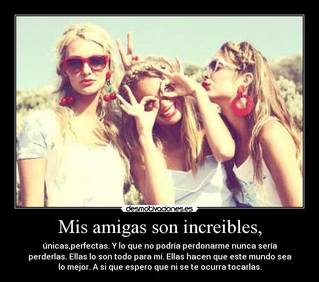 Mis amigas son increibles, - únicas,perfectas. Y lo que no podría perdonarme nunca sería
perderlas. Ellas lo son todo para mí. Ellas hacen que este mundo sea
lo mejor. A si que espero que ni se te ocurra tocarlas.
