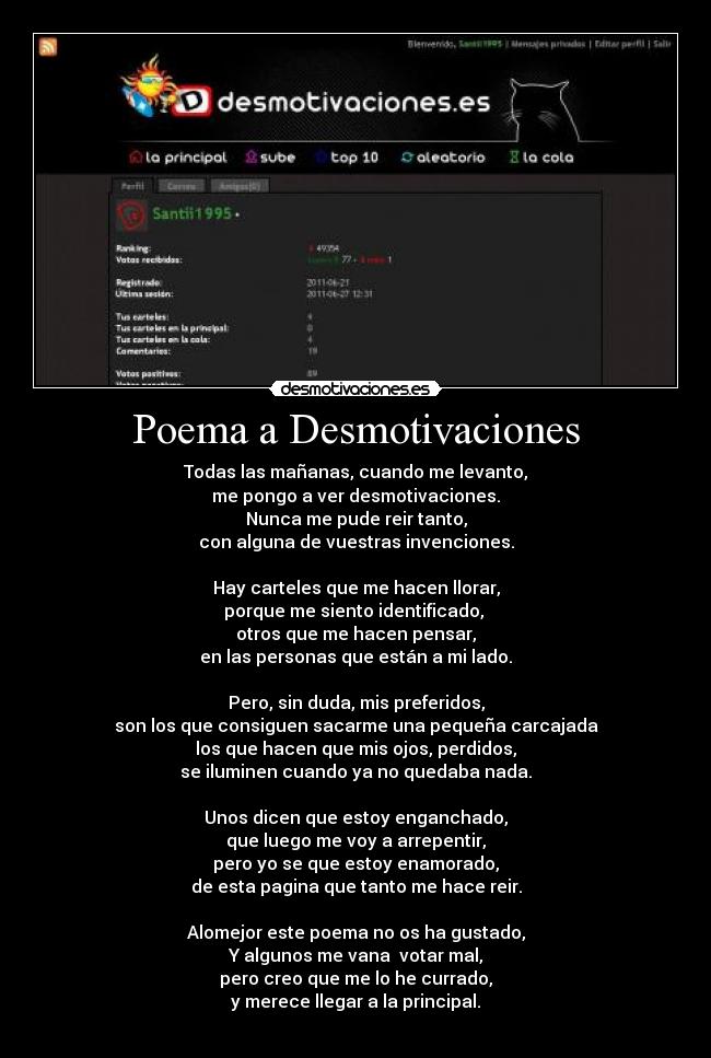 Poema a Desmotivaciones - Todas las mañanas, cuando me levanto,
me pongo a ver desmotivaciones.
Nunca me pude reir tanto,
con alguna de vuestras invenciones.

Hay carteles que me hacen llorar,
porque me siento identificado, 
otros que me hacen pensar,
en las personas que están a mi lado.

Pero, sin duda, mis preferidos,
son los que consiguen sacarme una pequeña carcajada
los que hacen que mis ojos, perdidos,
se iluminen cuando ya no quedaba nada.

Unos dicen que estoy enganchado,
que luego me voy a arrepentir,
pero yo se que estoy enamorado,
de esta pagina que tanto me hace reir.

Alomejor este poema no os ha gustado,
Y algunos me vana  votar mal,
pero creo que me lo he currado,
y merece llegar a la principal.
