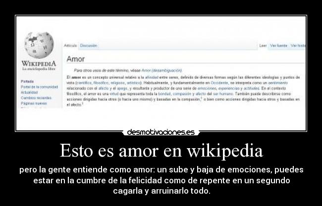 Esto es amor en wikipedia - pero la gente entiende como amor: un sube y baja de emociones, puedes
estar en la cumbre de la felicidad como de repente en un segundo
cagarla y arruinarlo todo.