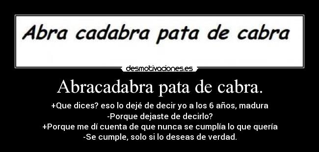 Abracadabra pata de cabra. - +Que dices? eso lo dejé de decir yo a los 6 años, madura
-Porque dejaste de decirlo?
+Porque me dí cuenta de que nunca se cumplía lo que quería
-Se cumple, solo si lo deseas de verdad.