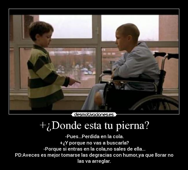 +¿Donde esta tu pierna? - -Pues...Perdida en la cola.
+¿Y porque no vas a buscarla?
-Porque si entras en la cola,no sales de ella...
PD:Aveces es mejor tomarse las degracias con humor,ya que llorar no
las va arreglar.