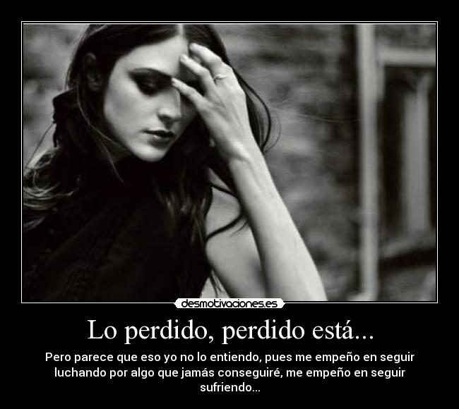 Lo perdido, perdido está... - Pero parece que eso yo no lo entiendo, pues me empeño en seguir
luchando por algo que jamás conseguiré, me empeño en seguir
sufriendo...