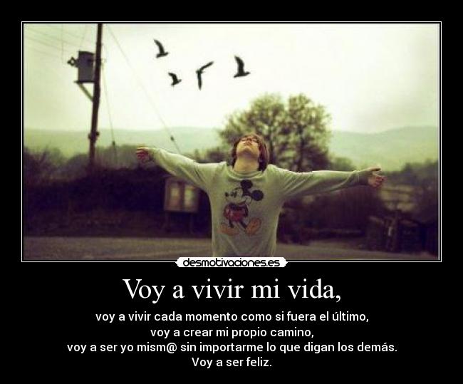 Voy a vivir mi vida, - voy a vivir cada momento como si fuera el último,
voy a crear mi propio camino,
voy a ser yo mism@ sin importarme lo que digan los demás.
Voy a ser feliz.