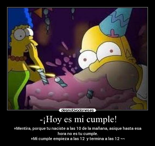 -¡Hoy es mi cumple! - +Mentira, porque tu naciste a las 10 de la mañana, asique hasta esa
hora no es tu cumple.
+Mi cumple empieza a las 12  y termina a las 12 ¬¬