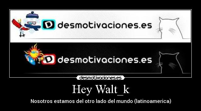Hey Walt_k - Nosotros estamos del otro lado del mundo (latinoamerica)
