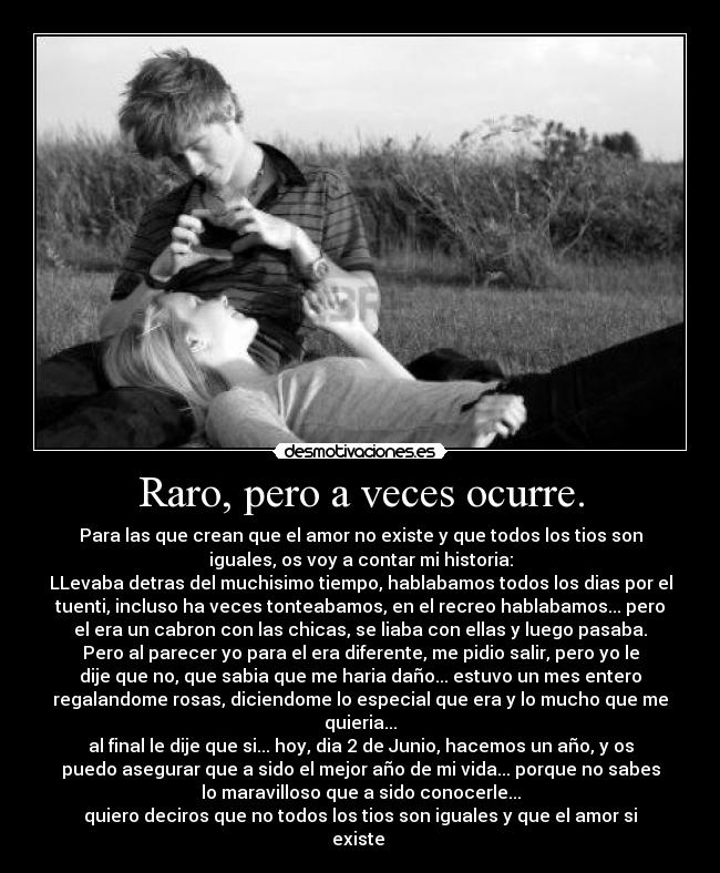 Raro, pero a veces ocurre. - Para las que crean que el amor no existe y que todos los tios son
iguales, os voy a contar mi historia:
LLevaba detras del muchisimo tiempo, hablabamos todos los dias por el
tuenti, incluso ha veces tonteabamos, en el recreo hablabamos... pero
el era un cabron con las chicas, se liaba con ellas y luego pasaba.
Pero al parecer yo para el era diferente, me pidio salir, pero yo le
dije que no, que sabia que me haria daño... estuvo un mes entero
regalandome rosas, diciendome lo especial que era y lo mucho que me
quieria...
al final le dije que si... hoy, dia 2 de Junio, hacemos un año, y os
puedo asegurar que a sido el mejor año de mi vida... porque no sabes
lo maravilloso que a sido conocerle...
quiero deciros que no todos los tios son iguales y que el amor si
existe