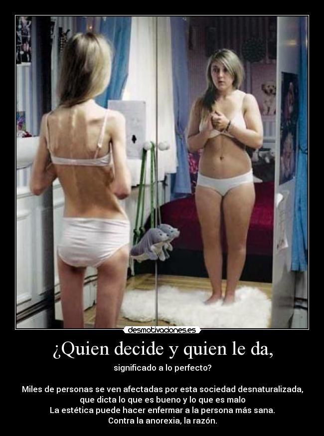 ¿Quien decide y quien le da, - significado a lo perfecto?
Miles de personas se ven afectadas por esta sociedad desnaturalizada,
que dicta lo que es bueno y lo que es malo
La estética puede hacer enfermar a la persona más sana.
Contra la anorexia, la razón.