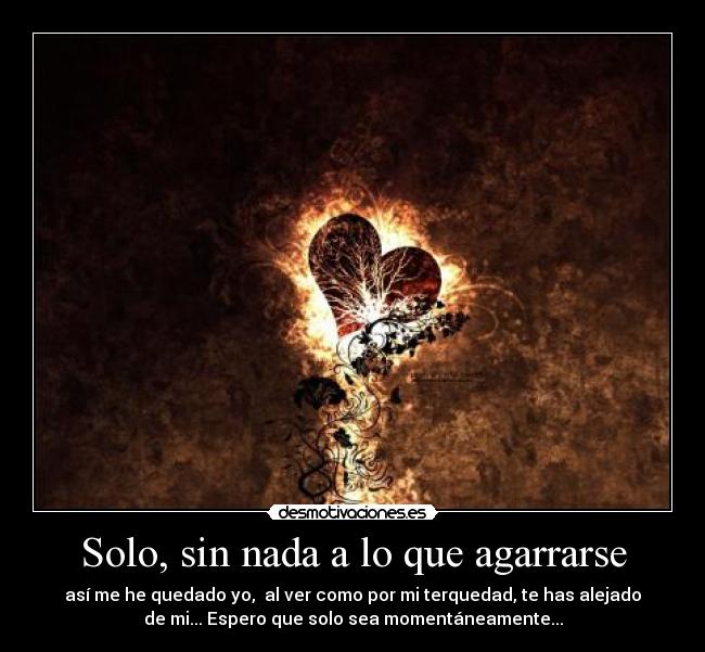 Solo, sin nada a lo que agarrarse - así me he quedado yo, al ver como por mi terquedad, te has alejado
de mi... Espero que solo sea momentáneamente...