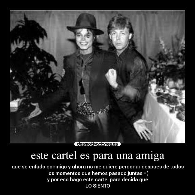este cartel es para una amiga - que se enfado conmigo y ahora no me quiere perdonar despues de todos
los momentos que hemos pasado juntas =(
y por eso hago este cartel para decirla que
LO SIENTO