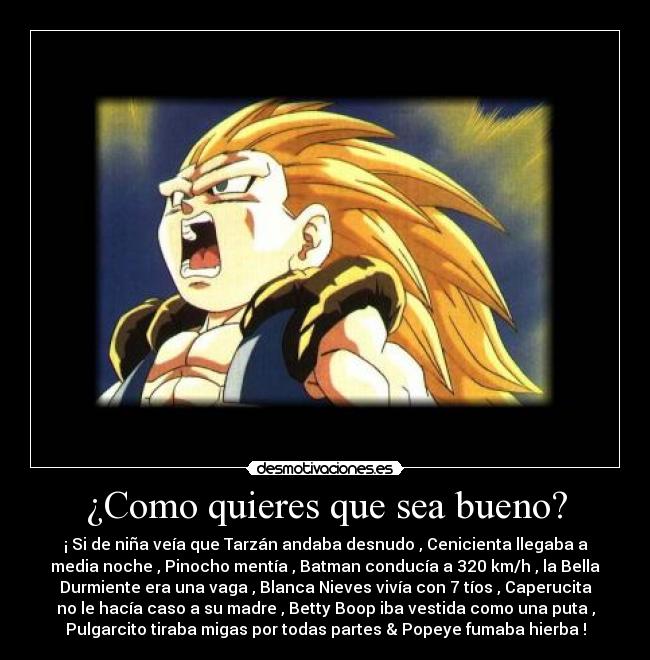 ¿Como quieres que sea bueno? - ¡ Si de niña veía que Tarzán andaba desnudo , Cenicienta llegaba a
media noche , Pinocho mentía , Batman conducía a 320 km/h , la Bella
Durmiente era una vaga , Blanca Nieves vivía con 7 tíos , Caperucita
no le hacía caso a su madre , Betty Boop iba vestida como una puta ,
Pulgarcito tiraba migas por todas partes & Popeye fumaba hierba !