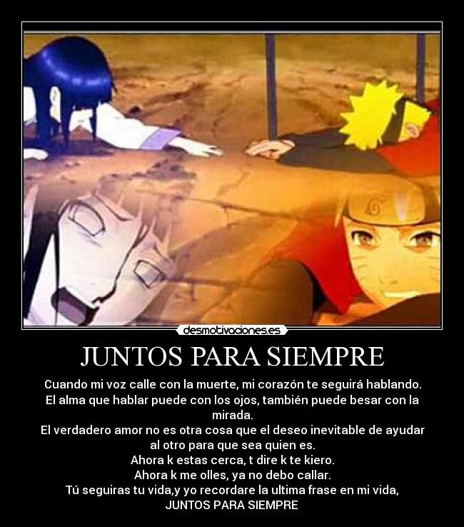 JUNTOS PARA SIEMPRE - Cuando mi voz calle con la muerte, mi corazón te seguirá hablando.
El alma que hablar puede con los ojos, también puede besar con la
mirada.
El verdadero amor no es otra cosa que el deseo inevitable de ayudar
al otro para que sea quien es.
Ahora k estas cerca, t dire k te kiero.
Ahora k me olles, ya no debo callar.
Tú seguiras tu vida,y yo recordare la ultima frase en mi vida,
JUNTOS PARA SIEMPRE