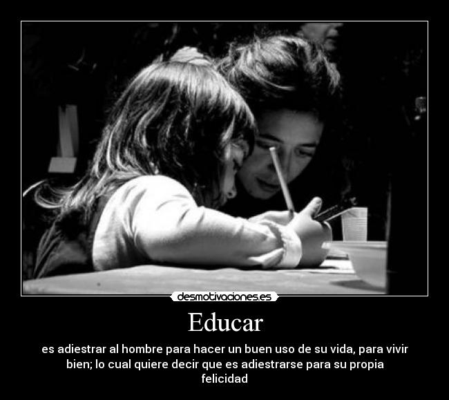 Educar - es adiestrar al hombre para hacer un buen uso de su vida, para vivir
bien; lo cual quiere decir que es adiestrarse para su propia
felicidad