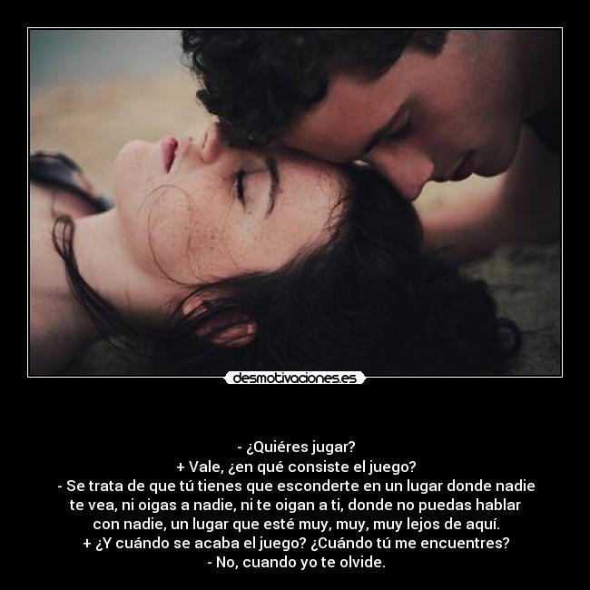   - - ¿Quiéres jugar?
+ Vale, ¿en qué consiste el juego?
- Se trata de que tú tienes que esconderte en un lugar donde nadie
te vea, ni oigas a nadie, ni te oigan a ti, donde no puedas hablar
con nadie, un lugar que esté muy, muy, muy lejos de aquí.
+ ¿Y cuándo se acaba el juego? ¿Cuándo tú me encuentres?
- No, cuando yo te olvide.