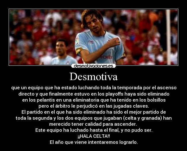 Desmotiva - que un equipo que ha estado luchando toda la temporada por el ascenso
directo y que finalmente estuvo en los playoffs haya sido eliminado
en los pelantis en una eliminatoria que ha tenido en los bolsillos
pero el árbitro le perjudicó en las jugadas claves.
El partido en el que ha sido eliminado ha sido el mejor partido de
toda la segunda y los dos equipos que jugaban (celta y granada) han
merecido tener calidad para ascender. 
Este equipo ha luchado hasta el final, y no pudo ser.
¡¡HALA CELTA!!
El año que viene intentaremos lograrlo.