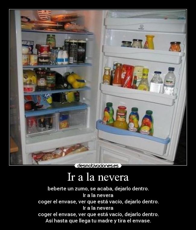 Ir a la nevera - beberte un zumo, se acaba, dejarlo dentro.
Ir a la nevera
coger el envase, ver que está vacío, dejarlo dentro.
Ir a la nevera
coger el envase, ver que está vacío, dejarlo dentro.
Así hasta que llega tu madre y tira el envase.