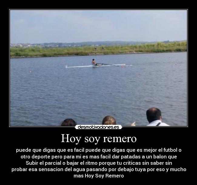 Hoy soy remero - puede que digas que es facil puede que digas que es mejor el futbol o
otro deporte pero para mi es mas facil dar patadas a un balon que
Subir el parcial o bajar el ritmo porque tu criticas sin saber sin
probar esa sensacion del agua pasando por debajo tuya por eso y mucho
mas Hoy Soy Remero