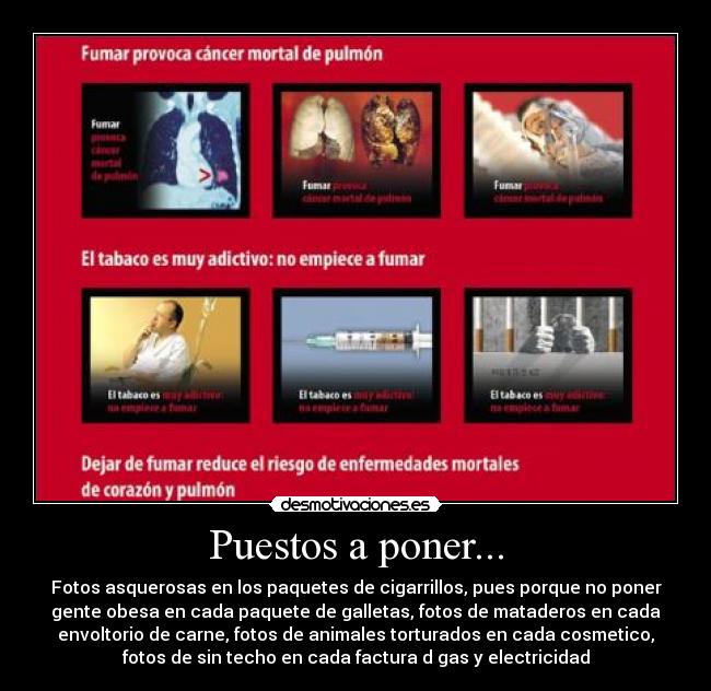 Puestos a poner... - Fotos asquerosas en los paquetes de cigarrillos, pues porque no poner
gente obesa en cada paquete de galletas, fotos de mataderos en cada
envoltorio de carne, fotos de animales torturados en cada cosmetico,
fotos de sin techo en cada factura d gas y electricidad