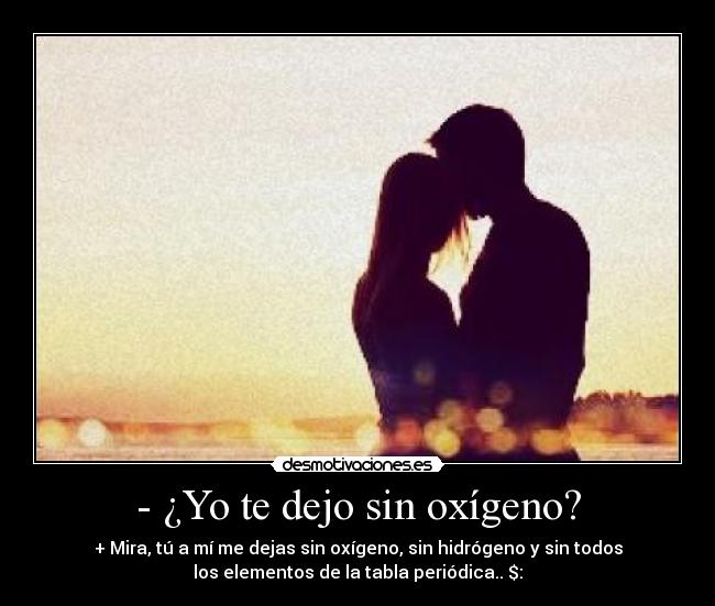 - ¿Yo te dejo sin oxígeno? - + Mira, tú a mí me dejas sin oxígeno, sin hidrógeno y sin todos
los elementos de la tabla periódica.. $: