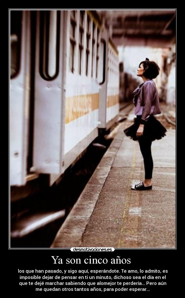 Ya son cinco años - los que han pasado, y sigo aquí, esperándote. Te amo, lo admito, es
imposible dejar de pensar en ti un minuto, dichoso sea el día en el
que te dejé marchar sabiendo que alomejor te perdería... Pero aún
me quedan otros tantos años, para poder esperar...