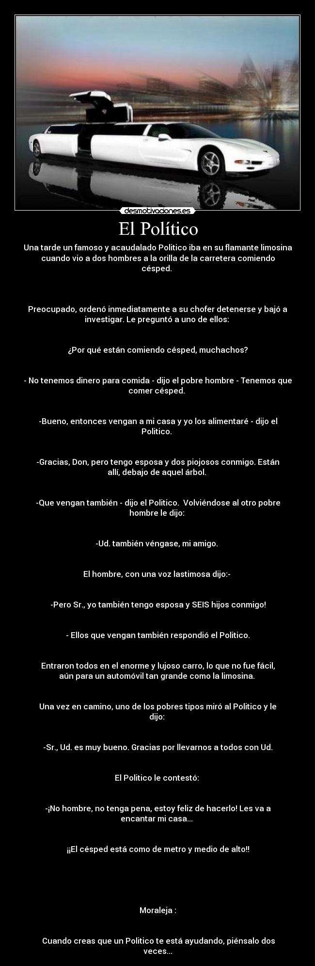 El Político - Una tarde un famoso y acaudalado Politico iba en su flamante limosina
cuando vio a dos hombres a la orilla de la carretera comiendo
césped.
Preocupado, ordenó inmediatamente a su chofer detenerse y bajó a
investigar. Le preguntó a uno de ellos:
¿Por qué están comiendo césped, muchachos?
- No tenemos dinero para comida - dijo el pobre hombre - Tenemos que
comer césped.
-Bueno, entonces vengan a mi casa y yo los alimentaré - dijo el
Politico.
-Gracias, Don, pero tengo esposa y dos piojosos conmigo. Están
allí, debajo de aquel árbol.
-Que vengan también - dijo el Politico. Volviéndose al otro pobre
hombre le dijo:
-Ud. también véngase, mi amigo.
El hombre, con una voz lastimosa dijo:-
-Pero Sr., yo también tengo esposa y SEIS hijos conmigo!
- Ellos que vengan también respondió el Politico.
Entraron todos en el enorme y lujoso carro, lo que no fue fácil,
aún para un automóvil tan grande como la limosina.
Una vez en camino, uno de los pobres tipos miró al Politico y le
dijo:
-Sr., Ud. es muy bueno. Gracias por llevarnos a todos con Ud.
El Politico le contestó:
-¡No hombre, no tenga pena, estoy feliz de hacerlo! Les va a
encantar mi casa...
¡¡El césped está como de metro y medio de alto!!
Moraleja :
Cuando creas que un Politico te está ayudando, piénsalo dos
veces...