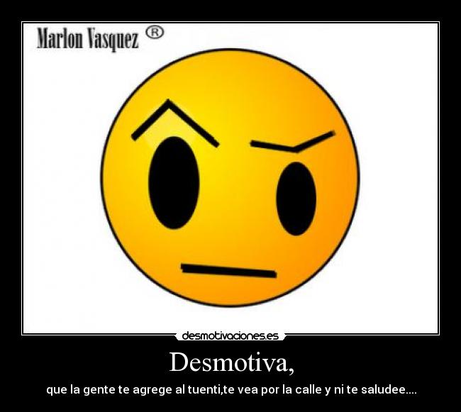 Desmotiva, - que la gente te agrege al tuenti,te vea por la calle y ni te saludee....