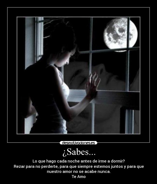 ¿Sabes... - Lo que hago cada noche antes de irme a dormir?
Rezar para no perderte, para que siempre estemos juntos y para que
nuestro amor no se acabe nunca.
Te Amo