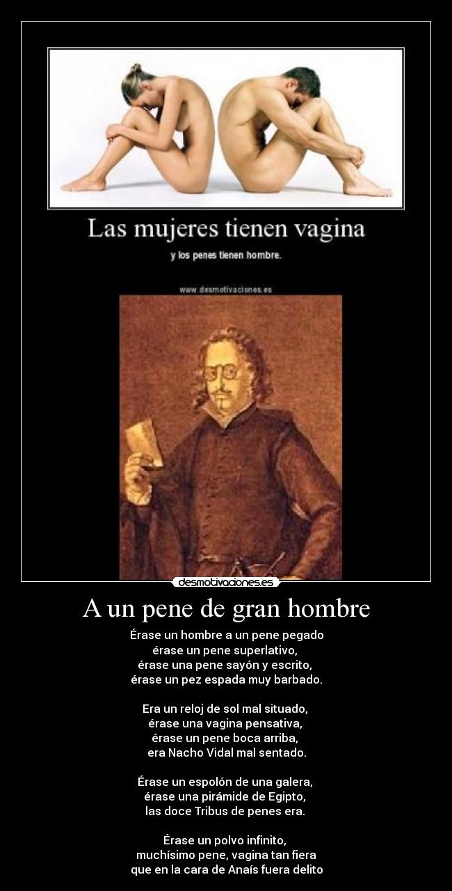 A un pene de gran hombre - Érase un hombre a un pene pegado
érase un pene superlativo, 
érase una pene sayón y escrito, 
érase un pez espada muy barbado.

Era un reloj de sol mal situado, 
érase una vagina pensativa, 
érase un pene boca arriba, 
era Nacho Vidal mal sentado.

Érase un espolón de una galera, 
érase una pirámide de Egipto, 
las doce Tribus de penes era. 

Érase un polvo infinito, 
muchísimo pene, vagina tan fiera
que en la cara de Anaís fuera delito